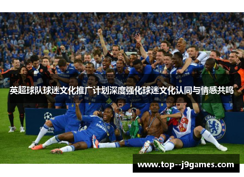 英超球队球迷文化推广计划深度强化球迷文化认同与情感共鸣