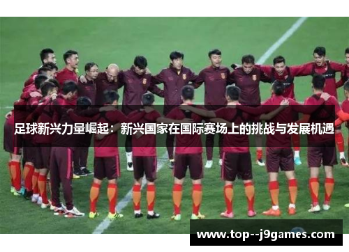 足球新兴力量崛起：新兴国家在国际赛场上的挑战与发展机遇