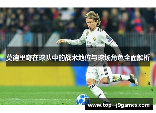 莫德里奇在球队中的战术地位与球场角色全面解析 莫德里奇在球队中的战术地位与球场角色全面解析