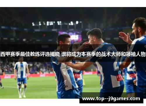 西甲赛季最佳教练评选揭晓 谁将成为本赛季的战术大师和领袖人物