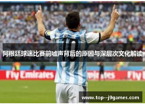 阿根廷球迷比赛前嘘声背后的原因与深层次文化解读 阿根廷球迷比赛前嘘声背后的原因与深层次文化解读