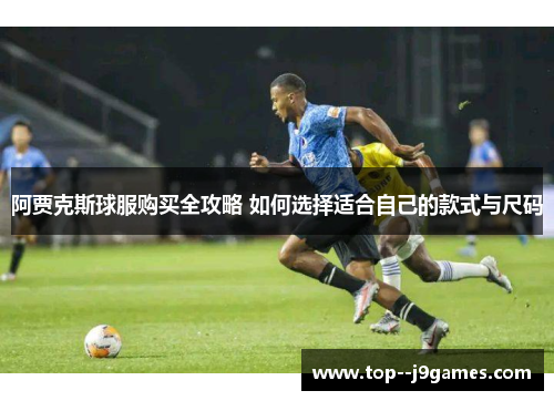 阿贾克斯球服购买全攻略 如何选择适合自己的款式与尺码