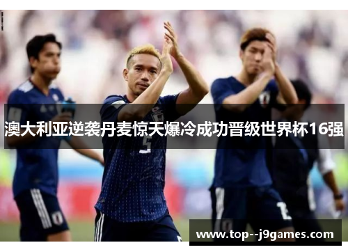 澳大利亚逆袭丹麦惊天爆冷成功晋级世界杯16强 澳大利亚逆袭丹麦惊天爆冷成功晋级世界杯16强