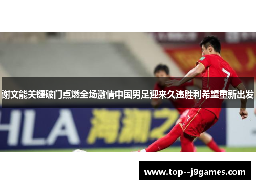 谢文能关键破门点燃全场激情中国男足迎来久违胜利希望重新出发