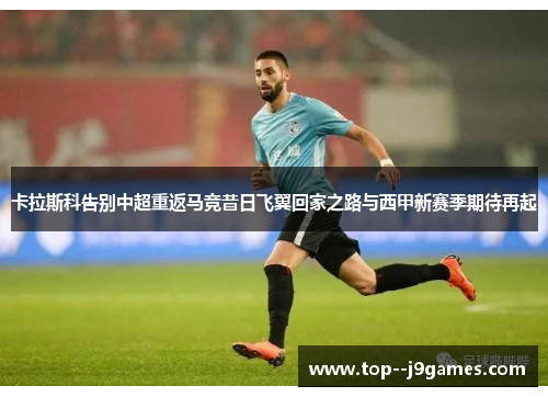 卡拉斯科告别中超重返马竞昔日飞翼回家之路与西甲新赛季期待再起 卡拉斯科告别中超重返马竞昔日飞翼回家之路与西甲新赛季期待再起