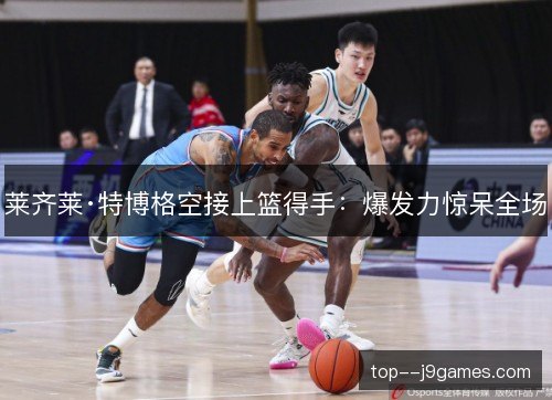 莱齐莱·特博格空接上篮得手:爆发力惊呆全场 莱齐莱·特博格空接上篮得手:爆发力惊呆全场