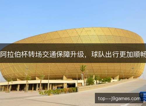 阿拉伯杯转场交通保障升级,球队出行更加顺畅 阿拉伯杯转场交通保障升级,球队出行更加顺畅