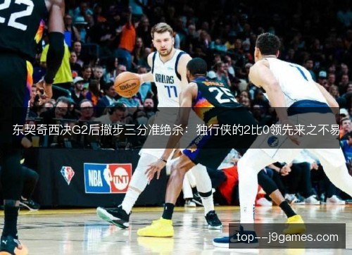 东契奇西决G2后撤步三分准绝杀：独行侠的2比0领先来之不易