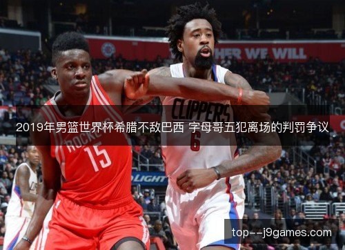 2019年男篮世界杯希腊不敌巴西 字母哥五犯离场的判罚争议 2019年男篮世界杯希腊不敌巴西 字母哥五犯离场的判罚争议